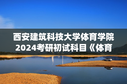 西安建筑科技大学体育学院2024考研初试科目《体育综合》参考书目调整_学习网官网