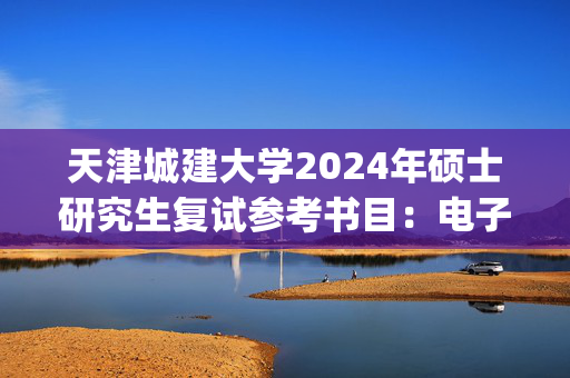 天津城建大学2024年硕士研究生复试参考书目：电子技术_学习网官网