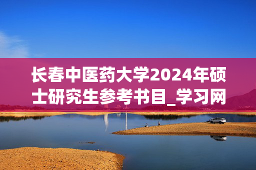 长春中医药大学2024年硕士研究生参考书目_学习网官网