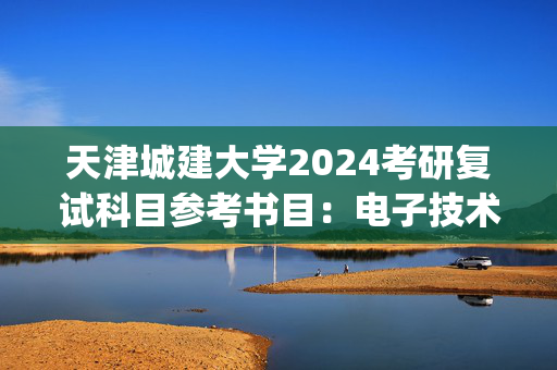 天津城建大学2024考研复试科目参考书目：电子技术_学习网官网