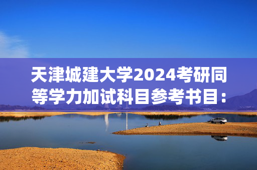 天津城建大学2024考研同等学力加试科目参考书目：工程材料及成型技术基础_学习网官网