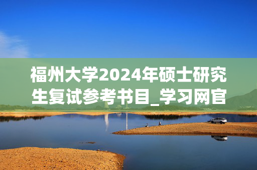 福州大学2024年硕士研究生复试参考书目_学习网官网