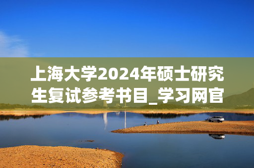 上海大学2024年硕士研究生复试参考书目_学习网官网