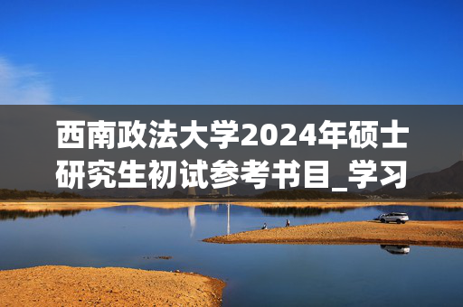 西南政法大学2024年硕士研究生初试参考书目_学习网官网