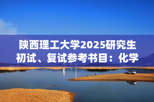 陕西理工大学2025研究生初试、复试参考书目：化学与环境科学学院_学习网官网