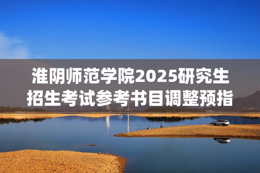 淮阴师范学院2025研究生招生考试参考书目调整预指南_学习网官网