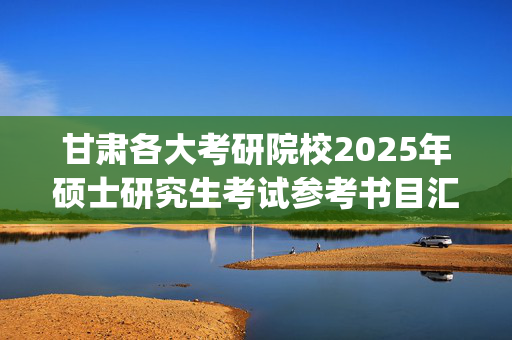 甘肃各大考研院校2025年硕士研究生考试参考书目汇总_学习网官网