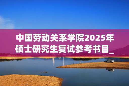 中国劳动关系学院2025年硕士研究生复试参考书目_学习网官网