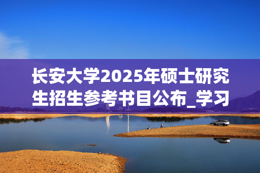 长安大学2025年硕士研究生招生参考书目公布_学习网官网