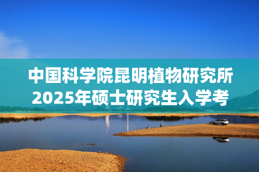 中国科学院昆明植物研究所2025年硕士研究生入学考试科目参考书目公布_学习网官网