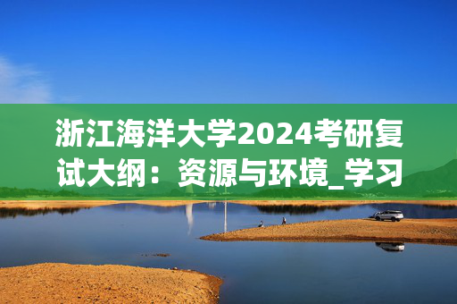 浙江海洋大学2024考研复试大纲：资源与环境_学习网官网