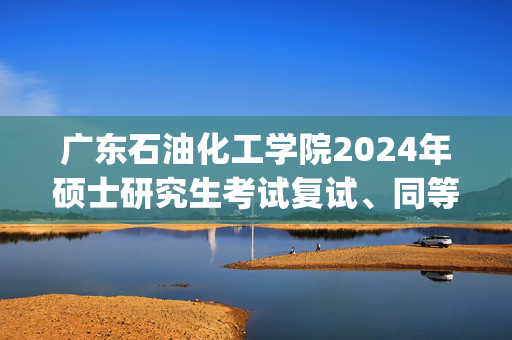 广东石油化工学院2024年硕士研究生考试复试、同等学力加试科目大纲_学习网官网