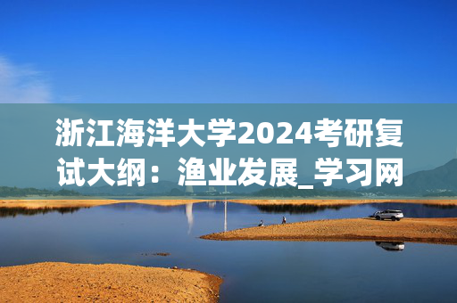 浙江海洋大学2024考研复试大纲：渔业发展_学习网官网