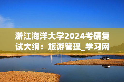 浙江海洋大学2024考研复试大纲：旅游管理_学习网官网