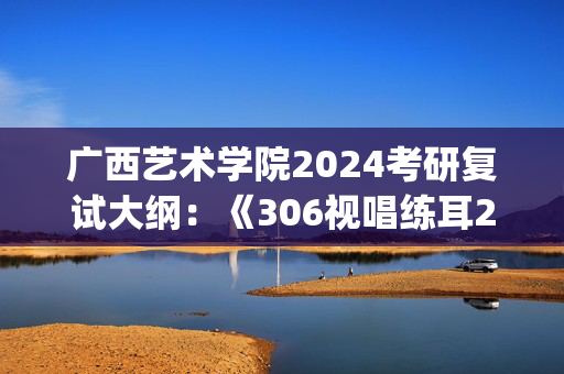 广西艺术学院2024考研复试大纲：《306视唱练耳2》_学习网官网