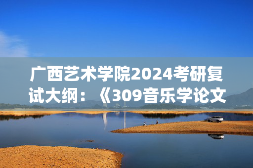 广西艺术学院2024考研复试大纲：《309音乐学论文写作》_学习网官网