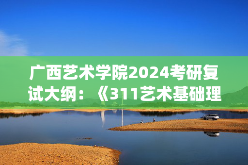 广西艺术学院2024考研复试大纲：《311艺术基础理论 2》_学习网官网