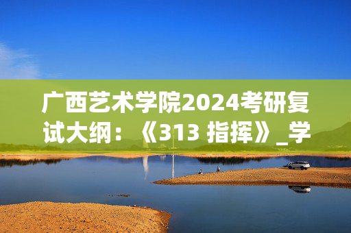 广西艺术学院2024考研复试大纲：《313 指挥》_学习网官网