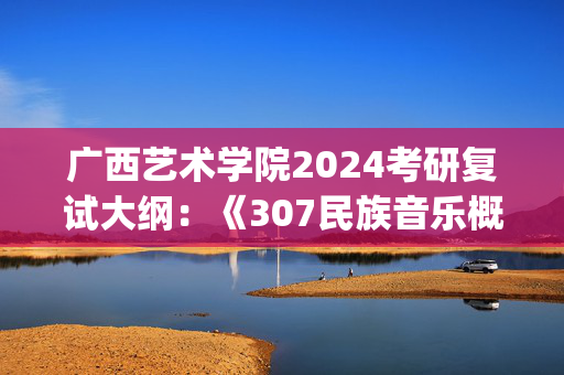 广西艺术学院2024考研复试大纲：《307民族音乐概论与论文写作》_学习网官网