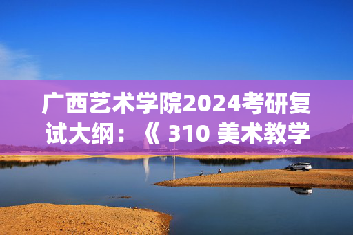 广西艺术学院2024考研复试大纲：《 310 美术教学论》_学习网官网