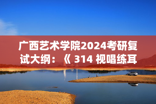 广西艺术学院2024考研复试大纲：《 314 视唱练耳 1》_学习网官网