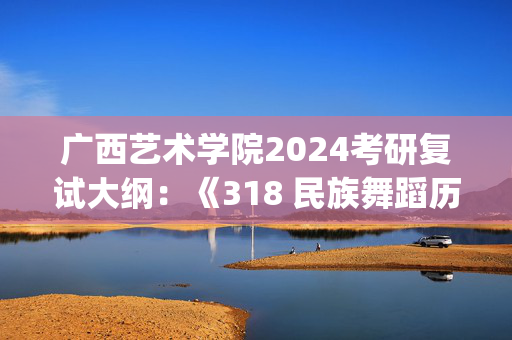 广西艺术学院2024考研复试大纲：《318 民族舞蹈历史与理论》_学习网官网