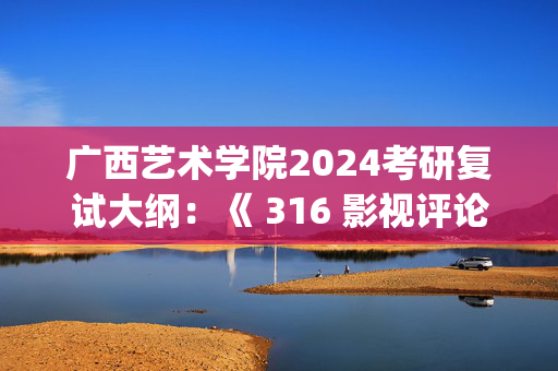 广西艺术学院2024考研复试大纲：《 316 影视评论写作》_学习网官网