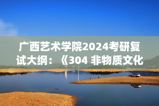 广西艺术学院2024考研复试大纲：《304 非物质文化遗产概论》_学习网官网