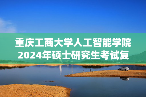 重庆工商大学人工智能学院2024年硕士研究生考试复试大纲_学习网官网