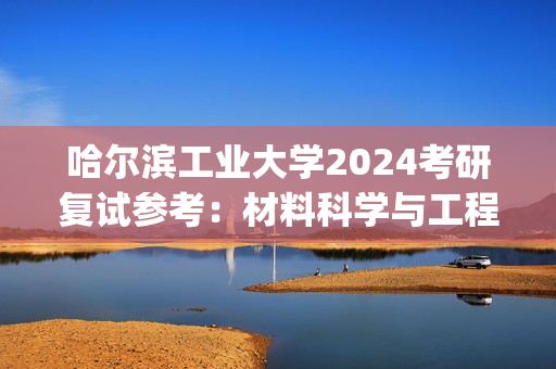 哈尔滨工业大学2024考研复试参考：材料科学与工程学院_学习网官网