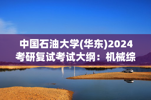 中国石油大学(华东)2024考研复试考试大纲：机械综合_学习网官网