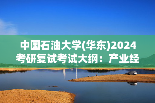 中国石油大学(华东)2024考研复试考试大纲：产业经济学_学习网官网