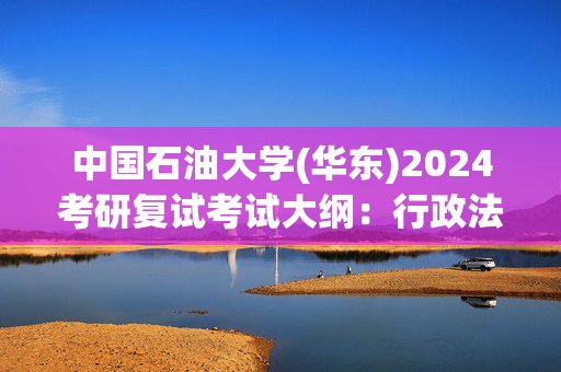 中国石油大学(华东)2024考研复试考试大纲：行政法学_学习网官网