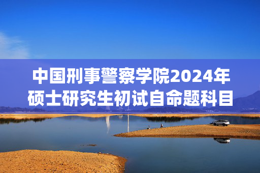 中国刑事警察学院2024年硕士研究生初试自命题科目考试大纲_学习网官网