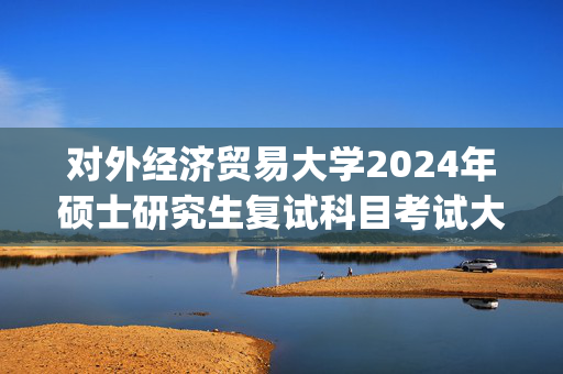 对外经济贸易大学2024年硕士研究生复试科目考试大纲_学习网官网