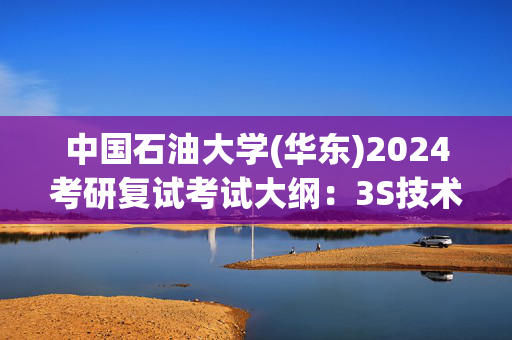 中国石油大学(华东)2024考研复试考试大纲：3S技术综合_学习网官网