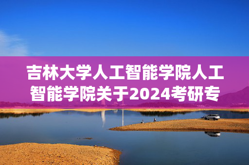 吉林大学人工智能学院人工智能学院关于2024考研专业课复试科目要求_学习网官网