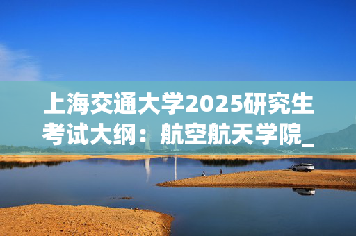 上海交通大学2025研究生考试大纲：航空航天学院_学习网官网