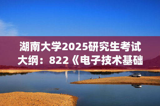 湖南大学2025研究生考试大纲：822《电子技术基础》_学习网官网