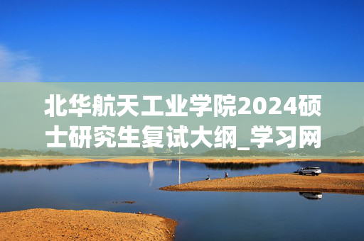 北华航天工业学院2024硕士研究生复试大纲_学习网官网