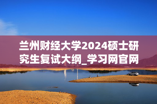 兰州财经大学2024硕士研究生复试大纲_学习网官网