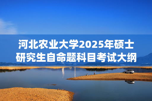 河北农业大学2025年硕士研究生自命题科目考试大纲已公布_学习网官网