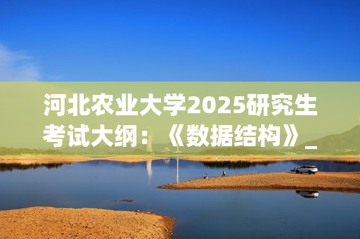 河北农业大学2025研究生考试大纲：《数据结构》_学习网官网