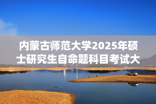 内蒙古师范大学2025年硕士研究生自命题科目考试大纲已公布_学习网官网