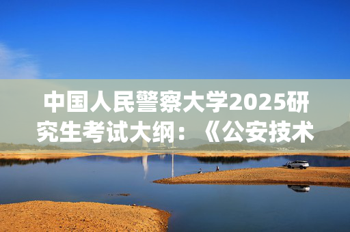 中国人民警察大学2025研究生考试大纲：《公安技术综合》_学习网官网