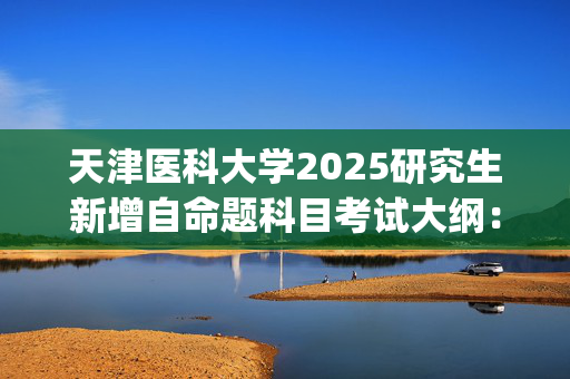 天津医科大学2025研究生新增自命题科目考试大纲：《701基础医学综合》_学习网官网