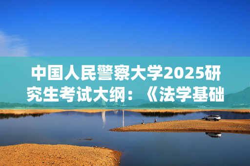 中国人民警察大学2025研究生考试大纲：《法学基础》_学习网官网