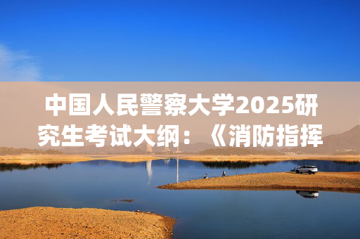 中国人民警察大学2025研究生考试大纲：《消防指挥基础》_学习网官网