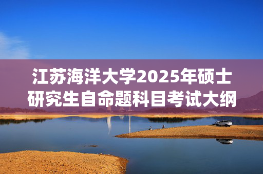 江苏海洋大学2025年硕士研究生自命题科目考试大纲已公布_学习网官网