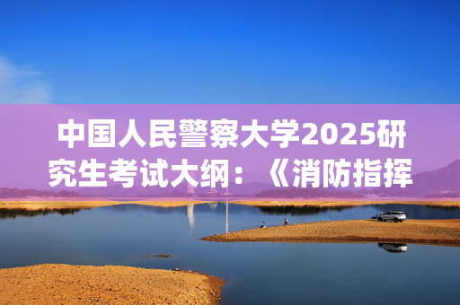 中国人民警察大学2025研究生考试大纲：《消防指挥综合》_学习网官网